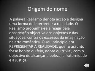 Origem do nome
A palavra Realismo denota acção e designa
uma forma de interpretar a realidade. O
Realismo propunha-se a reagir pela
observação objectiva dos objectos e das
situações, contra os excessos da imaginação
na arte romântica. O seu princípio era
REPRESENTAR A REALIDADE, quer o assunto
fosse bonito ou feio, nobre ou trivial, com o
objectivo de alcançar a beleza, a fraternidade
e a justiça.
 