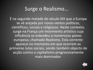 Surge o Realismo…
É na segunda metade do século XIX que a Europa
se vê arejada por novos ventos políticos,
científicos, sociais e religiosos. Neste contexto,
surge na França um movimento artístico cuja
influência se estendeu a numerosos países
europeus, chamado Realismo. Esta corrente
aparece no momento em que ocorrem as
primeiras lutas sociais, sendo também objecto de
acção contra o capitalismo progressivamente
mais dominador.
 