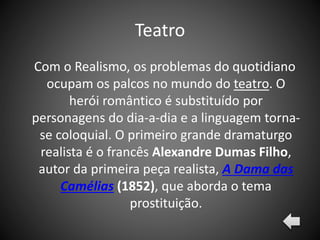 Teatro
Com o Realismo, os problemas do quotidiano
ocupam os palcos no mundo do teatro. O
herói romântico é substituído por
personagens do dia-a-dia e a linguagem torna-
se coloquial. O primeiro grande dramaturgo
realista é o francês Alexandre Dumas Filho,
autor da primeira peça realista, A Dama das
Camélias (1852), que aborda o tema
prostituição.
 
