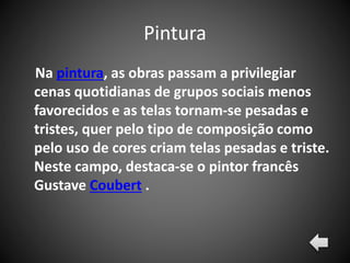 Pintura
Na pintura, as obras passam a privilegiar
cenas quotidianas de grupos sociais menos
favorecidos e as telas tornam-se pesadas e
tristes, quer pelo tipo de composição como
pelo uso de cores criam telas pesadas e triste.
Neste campo, destaca-se o pintor francês
Gustave Coubert .
 