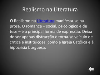 Realismo na Literatura
O Realismo na Literatura manifesta-se na
prosa. O romance – social, psicológico e de
tese – é a principal forma de expressão. Deixa
de ser apenas distracção e torna-se veículo de
crítica a instituições, como a Igreja Católica e à
hipocrisia burguesa.
 