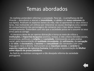 Temas abordados
Os realistas pretendem reformar a sociedade. Para tal, - à semelhança de Gil
Vicente -, descobrem e atacam a imoralidade, os vícios e os maus costumes da
sua época. Analisam os aspectos baixos da vida, não só apontando os seus vícios e
taras, mas realizando um esforço por relacionar as causas (biológicas e/ou sociais)
do comportamento das personagens do romance com o tipo desse mesmo
comportamento. Pretendem com isto que a sociedade possa ver e assumir os seus
erros para os corrigir.
A Literatura deixa de ser apenas distracção e torna-se meio de crítica a
instituições, à hipocrisia burguesa (avareza, inveja), à vida urbana (tensões sociais,
económicas, políticas), à religião e à sociedade, interessando-se pela análise
social, pela representação da realidade circundante, do sofrimento, da corrupção
e do vício. A escravatura, o racismo e a sexualidade são retratados com uma
linguagem clara e directa. Denunciam-se as injustiças sociais, o carácter e
aspectos negativos da natureza humana, bem como a representação da Mulher
como objecto de prazer/adultério.
Ao fazê-lo, os realistas conseguem a tão desejada reforma da sociedade
portuguesa.
 