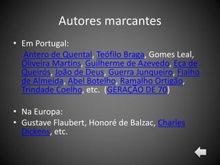 Autores marcantes
• Em Portugal:
Antero de Quental, Teófilo Braga, Gomes Leal,
Oliveira Martins, Guilherme de Azevedo, Eça de
Queirós, João de Deus, Guerra Junqueiro, Fialho
de Almeida, Abel Botelho, Ramalho Ortigão,
Trindade Coelho, etc. (GERAÇÃO DE 70)
• Na Europa:
• Gustave Flaubert, Honoré de Balzac, Charles
Dickens, etc.
 