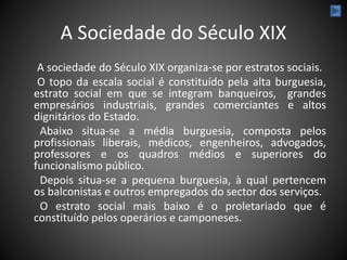 A Sociedade do Século XIX
A sociedade do Século XIX organiza-se por estratos sociais.
O topo da escala social é constituído pela alta burguesia,
estrato social em que se integram banqueiros, grandes
empresários industriais, grandes comerciantes e altos
dignitários do Estado.
Abaixo situa-se a média burguesia, composta pelos
profissionais liberais, médicos, engenheiros, advogados,
professores e os quadros médios e superiores do
funcionalismo público.
Depois situa-se a pequena burguesia, à qual pertencem
os balconistas e outros empregados do sector dos serviços.
O estrato social mais baixo é o proletariado que é
constituído pelos operários e camponeses.
 
