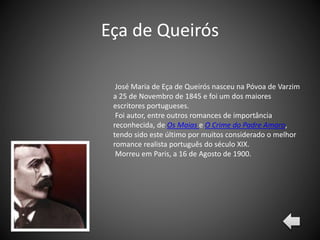 Eça de Queirós
José Maria de Eça de Queirós nasceu na Póvoa de Varzim
a 25 de Novembro de 1845 e foi um dos maiores
escritores portugueses.
Foi autor, entre outros romances de importância
reconhecida, de Os Maias e O Crime do Padre Amaro,
tendo sido este último por muitos considerado o melhor
romance realista português do século XIX.
Morreu em Paris, a 16 de Agosto de 1900.
 