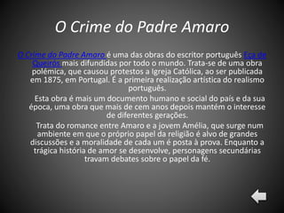 O Crime do Padre Amaro
O Crime do Padre Amaro é uma das obras do escritor português Eça de
Queirós mais difundidas por todo o mundo. Trata-se de uma obra
polémica, que causou protestos a Igreja Católica, ao ser publicada
em 1875, em Portugal. É a primeira realização artística do realismo
português.
Esta obra é mais um documento humano e social do país e da sua
época, uma obra que mais de cem anos depois mantém o interesse
de diferentes gerações.
Trata do romance entre Amaro e a jovem Amélia, que surge num
ambiente em que o próprio papel da religião é alvo de grandes
discussões e a moralidade de cada um é posta à prova. Enquanto a
trágica história de amor se desenvolve, personagens secundárias
travam debates sobre o papel da fé.
 