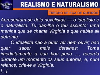 Apresentam-se dois novelistas — o idealista e o naturalista. Tu dás-lhe o teu assunto: uma menina que se chama Virgínia e que habita ali defronte. O idealista não a quer ver nem ouvir; não quer saber mais detalhes: Toma imediatamente a sua boa pena ..., recorda durante um momento os seus autores, e, num relance, cria-te a Virgínia. [...] TRECHO DE EÇA DE QUEIRÓS 