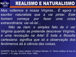 Mas voltemos à nossa Virgínia... É agora o escritor naturalista que a vai pintar. Este homem começa por fazer uma coisa extraordinária: vai vê-la!... Não se riam: o simples fato de ir ver Virgínia quando se pretende descrever Virgínia, é uma revolução na Arte! É toda a filosofia cartesiana: significa que só a observação dos fenômenos dá à ciência das coisas. QUEIRÓS. Eça de. Cartas inéditas a Fradique Mendes. In: “Obras inéditas de Eça de Queirós”, v. III, págs. 913-916. Porto, 1958). 
