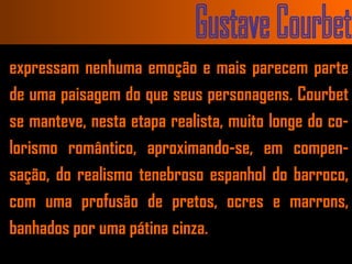 Gustave Courbet expressam nenhuma emoção e mais parecem parte de uma paisagem do que seus personagens. Courbet se manteve, nesta etapa realista, muito longe do co-lorismo romântico, aproximando-se, em compen-sação, do realismo tenebroso espanhol do barroco, com uma profusão de pretos, ocres e marrons, banhados por uma pátina cinza.  