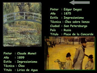 Pintor  : Claude Monet   Año  : 1899 Estilo  : Impresionismo Técnica : Óleo Titulo  : Lirios de Agua   Pintor  : Edgar Degas Año  : 1875 Estilo  : Impresionismo Técnica : Óleo sobre lienzo Ciudad  : San Petersburgo   País  : Rusia  Titulo  : Place de la Concorde   