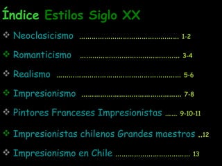 Índice  Estilos Siglo XX Neoclasicismo   …………………………………………  1-2 Romanticismo   …………………………………………  3-4 Realismo   ……………………………………………………  5-6 Impresionismo   …………………………………………  7-8 Pintores Franceses Impresionistas  ……  9-10-11 Impresionistas chilenos Grandes maestros  .. 12   Impresionismo en Chile  ………………………………  13 