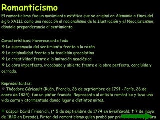 Romanticismo El romanticismo fue un movimiento estético que se originó en Alemania a fines del siglo XVIII como una reacción al racionalismo de la Ilustración y el Neoclasicismo, dándole preponderancia al sentimiento.  Características: Favorece ante todo La supremacía del sentimiento frente a la razón La originalidad frente a la tradición grecolatina  La creatividad frente a la imitación neoclásica  La obra imperfecta, inacabada y abierta frente a la obra perfecta, concluida y cerrada.  Representantes: Théodore Géricault (Ruán, Francia, 26 de septiembre de 1791 - París, 26 de enero de 1824), fue un pintor francés. Representa al artista romántico y tuvo una vida corta y atormentada dando lugar a distintos mitos.   Caspar David Friedrich, (* 5 de septiembre de 1774 en Greifswald; † 7 de mayo de 1840 en Dresde). Pintor del romanticismo quien probó por primera vez la pintura al óleo. Hasta ahora sólo había pintado en sepia.  