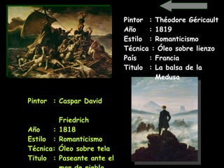 Pintor  : Caspar David    Friedrich   Año  : 1818 Estilo  : Romanticismo Técnica: Óleo sobre tela Titulo  : Paseante ante el    mar de niebla   Pintor  : Théodore Géricault Año  : 1819 Estilo  : Romanticismo Técnica : Óleo sobre lienzo País  : Francia Titulo  : La balsa de la      Medusa   