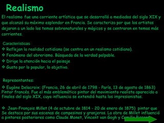 El realismo   fue una corriente artística que se desarrolló a mediados del siglo XIX y que alcanzó su máximo esplendor en Francia. Se caracteriza por que los artistas dejaron a un lado los temas sobrenaturales y mágicos y se centraron en temas más corrientes.    Características Reflejan la realidad cotidiana (se centra en un realismo cotidiano).  Fenómeno del obrerismo. Búsqueda de la verdad palpable. Dirige la atención hacia el paisaje  Gusto por lo popular, lo objetivo.  Representantes: Eugène Delacroix: (Francia, 26 de abril de 1798 - París, 13 de agosto de 1863) Pintor francés. Fue el más emblemático pintor del movimiento realista aparecido a finales del siglo XIX, cuya influencia se extendió hasta los impresionistas. Jean-François Millet (4 de octubre de 1814 - 20 de enero de 1875)  pintor que Se destaca por sus escenas de campesinos y granjeros. La obra de Millet influenció a pintores posteriores como Claude Monet, Vincent van Gogh y Camille Pissarro. Realismo 