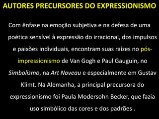 AUTORES PRECURSORES DO EXPRESSIONISMO
Com ênfase na emoção subjetiva e na defesa de uma
poética sensível à expressão do irracional, dos impulsos
e paixões individuais, encontram suas raízes no pós-
impressionismo de Van Gogh e Paul Gauguin, no
Simbolismo, na Art Noveau e especialmente em Gustav
Klimt. Na Alemanha, a principal precursora do
expressionismo foi Paula Modersohn Becker, que fazia
uso simbólico das cores e dos padrões .
 
