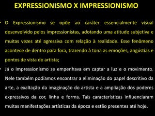EXPRESSIONISMO X IMPRESSIONISMO
• O Expressionismo se opõe ao caráter essencialmente visual
desenvolvido pelos impressionistas, adotando uma atitude subjetiva e
muitas vezes até agressiva com relação à realidade. Esse fenômeno
acontece de dentro para fora, trazendo à tona as emoções, angústias e
pontos de vista do artista;
• Já o Impressionismo se empenhava em captar a luz e o movimento.
Nele também podíamos encontrar a eliminação do papel descritivo da
arte, a exaltação da imaginação do artista e a ampliação dos poderes
expressivos da cor, linha e forma. Tais características influenciaram
muitas manifestações artísticas da época e estão presentes até hoje.
 