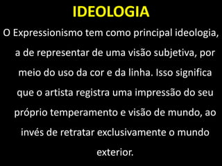 IDEOLOGIA
O Expressionismo tem como principal ideologia,
a de representar de uma visão subjetiva, por
meio do uso da cor e da linha. Isso significa
que o artista registra uma impressão do seu
próprio temperamento e visão de mundo, ao
invés de retratar exclusivamente o mundo
exterior.
 