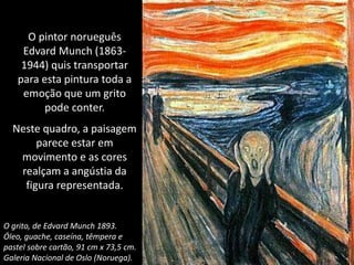 O pintor norueguês
Edvard Munch (1863-
1944) quis transportar
para esta pintura toda a
emoção que um grito
pode conter.
Neste quadro, a paisagem
parece estar em
movimento e as cores
realçam a angústia da
figura representada.
O grito, de Edvard Munch 1893.
Óleo, guache, caseína, têmpera e
pastel sobre cartão, 91 cm x 73,5 cm.
Galeria Nacional de Oslo (Noruega).
 