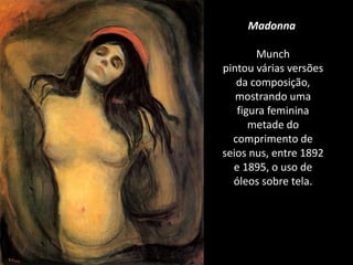 Madonna
Munch
pintou várias versões
da composição,
mostrando uma
figura feminina
metade do
comprimento de
seios nus, entre 1892
e 1895, o uso de
óleos sobre tela.
 
