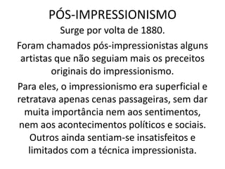 PÓS-IMPRESSIONISMO
Surge por volta de 1880.
Foram chamados pós-impressionistas alguns
artistas que não seguiam mais os preceitos
originais do impressionismo.
Para eles, o impressionismo era superficial e
retratava apenas cenas passageiras, sem dar
muita importância nem aos sentimentos,
nem aos acontecimentos políticos e sociais.
Outros ainda sentiam-se insatisfeitos e
limitados com a técnica impressionista.
 