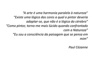 “A arte é uma harmonia paralela à natureza“
“Existe uma lógica das cores a qual o pintor deveria
adaptar-se, que não é a lógica do cérebro”
“Como pintor, torno-me mais lúcido quando confrontado
com a Natureza”
“Eu sou a consciência da paisagem que se pensa em
mim”
Paul Cézanne
 