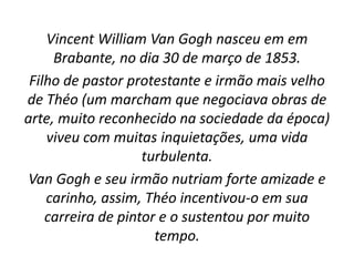 Vincent William Van Gogh nasceu em em
Brabante, no dia 30 de março de 1853.
Filho de pastor protestante e irmão mais velho
de Théo (um marcham que negociava obras de
arte, muito reconhecido na sociedade da época)
viveu com muitas inquietações, uma vida
turbulenta.
Van Gogh e seu irmão nutriam forte amizade e
carinho, assim, Théo incentivou-o em sua
carreira de pintor e o sustentou por muito
tempo.
 