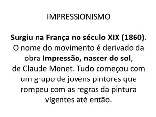 IMPRESSIONISMO
Surgiu na França no século XIX (1860).
O nome do movimento é derivado da
obra Impressão, nascer do sol,
de Claude Monet. Tudo começou com
um grupo de jovens pintores que
rompeu com as regras da pintura
vigentes até então.
 