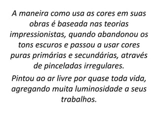 A maneira como usa as cores em suas
obras é baseada nas teorias
impressionistas, quando abandonou os
tons escuros e passou a usar cores
puras primárias e secundárias, através
de pinceladas irregulares.
Pintou ao ar livre por quase toda vida,
agregando muita luminosidade a seus
trabalhos.
 