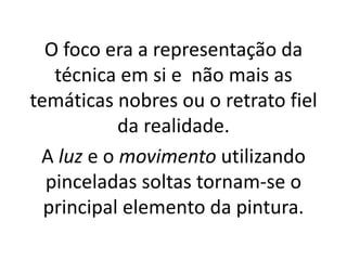 O foco era a representação da
técnica em si e não mais as
temáticas nobres ou o retrato fiel
da realidade.
A luz e o movimento utilizando
pinceladas soltas tornam-se o
principal elemento da pintura.
 