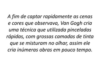 A fim de captar rapidamente as cenas
e cores que observava, Van Gogh cria
uma técnica que utilizada pinceladas
rápidas, com grossas camadas de tinta
que se misturam no olhar, assim ele
cria inúmeras obras em pouco tempo.
 