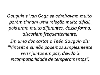 Gauguin e Van Gogh se admiravam muito,
porém tinham uma relação muito difícil,
pois eram muito diferentes, dessa forma,
discutiam frequentemente.
Em uma das cartas a Théo Gauguin diz:
"Vincent e eu não podemos simplesmente
viver juntos em paz, devido à
incompatibilidade de temperamentos”.
 