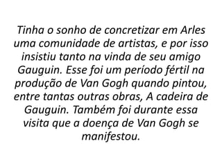 Tinha o sonho de concretizar em Arles
uma comunidade de artistas, e por isso
insistiu tanto na vinda de seu amigo
Gauguin. Esse foi um período fértil na
produção de Van Gogh quando pintou,
entre tantas outras obras, A cadeira de
Gauguin. Também foi durante essa
visita que a doença de Van Gogh se
manifestou.
 