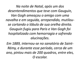 Na noite de Natal, após um dos
desentendimentos que teve com Gauguin,
Van Gogh ameaçou o amigo com uma
navalha e em seguida, arrependido, mutilou-
se cortando o lóbulo de sua orelha direita.
Gauguin fugiu para Paris e Van Gogh foi
hospitalizado com hemorragia e sofrendo
alucinações.
Em 1889, internou-se no sanatório de Saint-
Rémy, e durante esse período, cerca de um
ano, pintou mais de 200 quadros, entre eles,
O escolar.
 