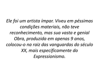 Ele foi um artista ímpar. Viveu em péssimas
condições materiais, não teve
reconhecimento, mas sua vasta e genial
Obra, produzida em apenas 9 anos,
colocou-o na raiz das vanguardas do século
XX, mais especificamente do
Expressionismo.
 