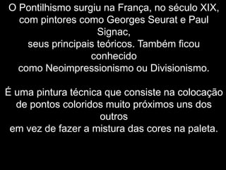 O Pontilhismo surgiu na França, no século XIX,
com pintores como Georges Seurat e Paul
Signac,
seus principais teóricos. Também ficou
conhecido
como Neoimpressionismo ou Divisionismo.
É uma pintura técnica que consiste na colocação
de pontos coloridos muito próximos uns dos
outros
em vez de fazer a mistura das cores na paleta.
 