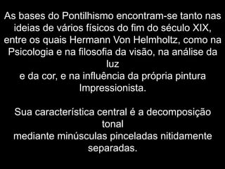As bases do Pontilhismo encontram-se tanto nas
ideias de vários físicos do fim do século XIX,
entre os quais Hermann Von Helmholtz, como na
Psicologia e na filosofia da visão, na análise da
luz
e da cor, e na influência da própria pintura
Impressionista.
Sua característica central é a decomposição
tonal
mediante minúsculas pinceladas nitidamente
separadas.
 