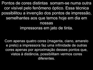 Pontos de cores distintas somam-se numa outra
cor visível pelo fenômeno óptico. Essa técnica
possibilitou a invenção dos pontos de impressão,
semelhantes aos que temos hoje em dia em
nossas
impressoras em jato de tinta.
Com apenas quatro cores (magenta, ciano, amarelo
e preto) a impressora faz uma infinidade de outras
cores apenas por aproximação desses pontos que,
vistos à distância, possibilitam vermos cores
diferentes.
 