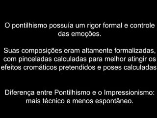 O pontilhismo possuía um rigor formal e controle
das emoções.
Suas composições eram altamente formalizadas,
com pinceladas calculadas para melhor atingir os
efeitos cromáticos pretendidos e poses calculadas.
Diferença entre Pontilhismo e o Impressionismo:
mais técnico e menos espontâneo.
 