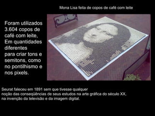 Seurat faleceu em 1891 sem que tivesse qualquer
noção das conseqüências de seus estudos na arte gráfica do século XX,
na invenção da televisão e da imagem digital.
Mona Lisa feita de copos de café com leite
Foram utilizados
3.604 copos de
café com leite,
Em quantidades
diferentes
para criar tons e
semitons, como
no pontilhismo e
nos pixels.
 