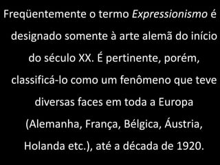 Freqüentemente o termo Expressionismo é
designado somente à arte alemã do início
do século XX. É pertinente, porém,
classificá-lo como um fenômeno que teve
diversas faces em toda a Europa
(Alemanha, França, Bélgica, Áustria,
Holanda etc.), até a década de 1920.
 