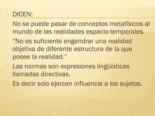    DICEN:
   No se puede pasar de conceptos metafísicos al
    mundo de las realidades espacio-temporales.
   “No es suficiente engendrar una realidad
    objetiva de diferente estructura de la que
    posee la realidad.”
   Las normas son expresiones lingüísticas
    llamadas directivas.
   Es decir solo ejercen influencia a los sujetos.
 