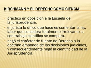 •   práctico en oposición a la Escuela de
    la jurisprudencia.
•   el jurista lo único que hace es comentar la ley,
    labor que considera totalmente irrelevante si
    con trabajo científico se compara.
•   negó el carácter de fuente de Derecho a la
    doctrina emanada de las decisiones judiciales,
    y consecuentemente negó la cientificidad de la
    Jurisprudencia.
 