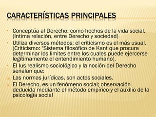•    Conceptúa al Derecho: como hechos de la vida social.
     (Intima relación, entre Derecho y sociedad)
•    Utiliza diversos métodos; el criticismo es el más usual.
     (Criticismo: "Sistema filosófico de Kant que procura
     determinar los limites entre los cuales puede ejercerse
     legítimamente el entendimiento humano).
•    El Ius realismo sociológico y la noción del Derecho
     señalan que:
a)   Las normas jurídicas, son actos sociales.
b)   El Derecho, es un fenómeno social; observación
     deducida mediante el método empírico y el auxilio de la
     psicología social
 
