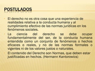•   El derecho no es otra cosa que una experiencia de
    realidades relativa a la conducta humana y al
    cumplimiento efectivo de las normas jurídicas en los
    fenómenos sociales.
•   La     ciencia   del     derecho     se    debe  ocupar
    fundamentalmente del ser, de la conducta humana
    entendida como un conjunto de fenómenos o hechos
    eficaces o reales, y no de las normas formales o
    vigentes ni de los valores justos o naturales.
•   El contenido del Derecho son Normas, que deben estar
    justificadas en hechos. (Hermann Kantorowics)
 