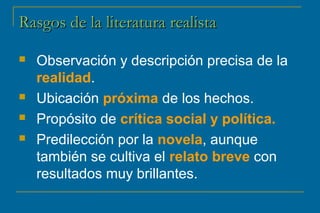 RRaassggooss ddee llaa lliitteerraattuurraa rreeaalliissttaa 
 Observación y descripción precisa de la 
realidad. 
 Ubicación próxima de los hechos. 
 Propósito de crítica social y política. 
 Predilección por la novela, aunque 
también se cultiva el relato breve con 
resultados muy brillantes. 
 