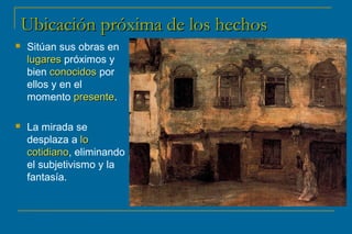 UUbbiiccaacciióónn pprróóxxiimmaa ddee llooss hheecchhooss 
 Sitúan sus obras en 
lluuggaarreess próximos y 
bien ccoonnoocciiddooss por 
ellos y en el 
momento pprreesseennttee. 
 La mirada se 
desplaza a lloo 
ccoottiiddiiaannoo, eliminando 
el subjetivismo y la 
fantasía. 
 