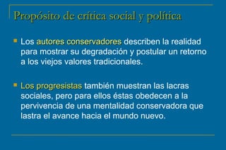 d Propósito dee ccrrííttiiccaa ssoocciiaall yy ppoollííttiiccaa 
 Los aauuttoorreess ccoonnsseerrvvaaddoorreess describen la realidad 
para mostrar su degradación y postular un retorno 
a los viejos valores tradicionales. 
 LLooss pprrooggrreessiissttaass también muestran las lacras 
sociales, pero para ellos éstas obedecen a la 
pervivencia de una mentalidad conservadora que 
lastra el avance hacia el mundo nuevo. 
 