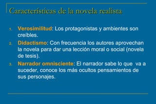 CCaarraacctteerrííssttiiccaass ddee llaa nnoovveellaa rreeaalliissttaa 
1. Verosimilitud: Los protagonistas y ambientes son 
creíbles. 
2. Didactismo: Con frecuencia los autores aprovechan 
la novela para dar una lección moral o social (novela 
de tesis). 
3. Narrador omnisciente: El narrador sabe lo que va a 
suceder, conoce los más ocultos pensamientos de 
sus personajes. 
 