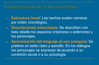 CCaarraacctteerrííssttiiccaass ddee llaa nnoovveellaa rreeaalliissttaa 
1. Estructura lineal: Los hechos suelen narrarse 
por orden cronológico. 
2. Descripciones minuciosas: Se describen con 
todo detalle los espacios (interiores o exteriores) y 
los personajes. 
3. Aproximación del lenguaje al uso coloquial: Se 
prefiere un estilo claro y sencillo. En los diálogos 
los personajes se expresan de acuerdo a su 
condición social o a su psicología. 
 