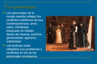 LLooss ppeerrssoonnaajjeess 
 Los personajes de la 
novela realista reflejan los 
conflictos cotidianos de sus 
contemporáneos: amor, 
celos, infidelidad, 
búsqueda de trabajo, 
deseo de riqueza, avaricia, 
generosidad, egoísmo, 
solidaridad. 
 Los lectores veían 
reflejados sus problemas y 
conflictos en los de los 
personajes novelescos. 
 